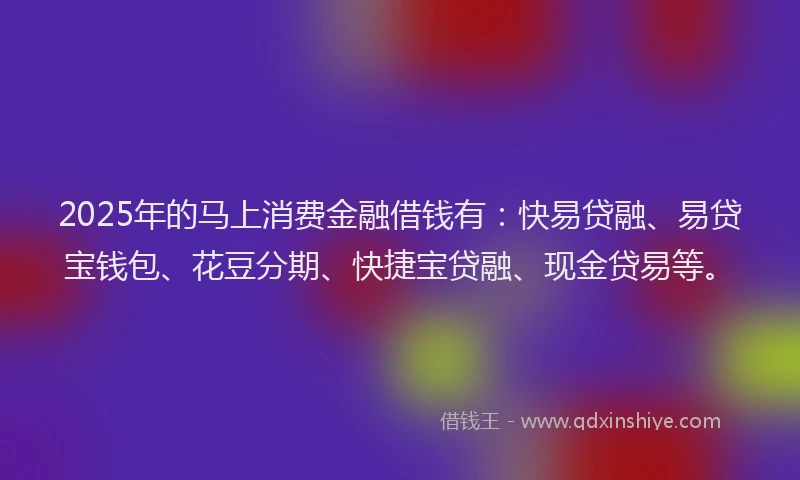 2025年的马上消费金融借钱有:快易贷融、易贷宝钱包、花豆分期、快捷宝贷融、现金贷易等。