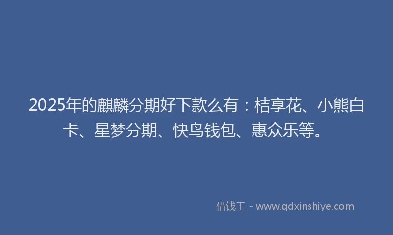 2025年的麒麟分期好下款么有：桔享花、小熊白卡、星梦分期、快鸟钱包、惠众乐等。