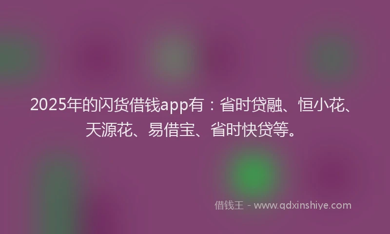 2025年的闪货借钱app有：省时贷融、恒小花、天源花、易借宝、省时快贷等。