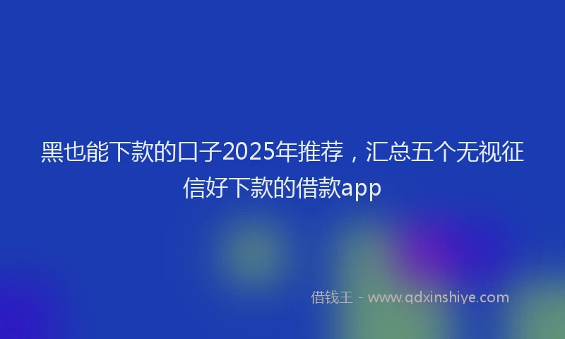 黑也能下款的口子2025年推荐，汇总五个无视征信好下款的借款app