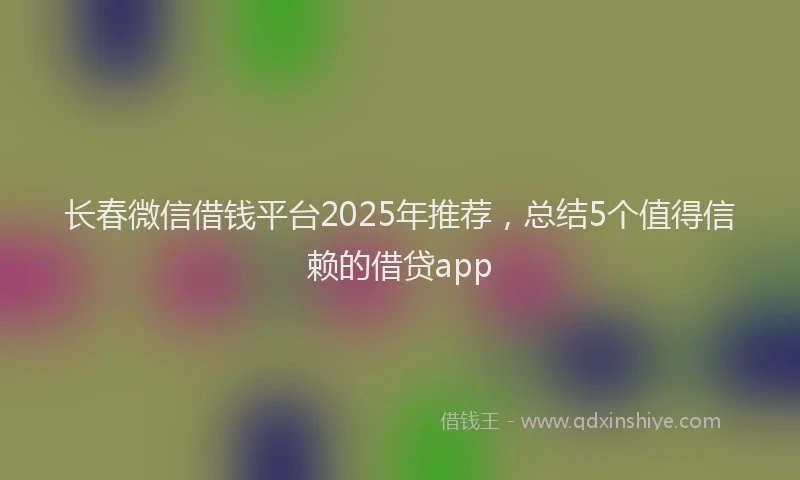 长春微信借钱平台2025年推荐，总结5个值得信赖的借贷app