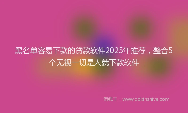 黑名单容易下款的贷款软件2025年推荐，整合5个无视一切是人就下款软件