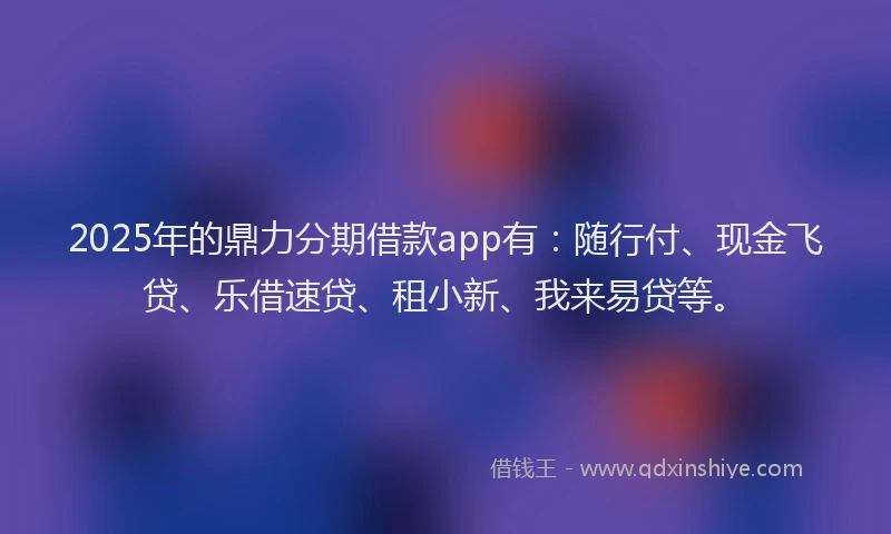 2025年的鼎力分期借款app有：随行付、现金飞贷、乐借速贷、租小新、我来易贷等。