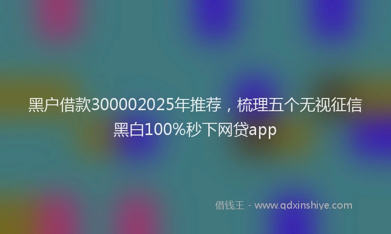 黑户借款300002025年推荐，梳理五个无视征信黑白100%秒下网贷app