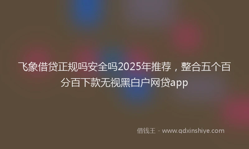 飞象借贷正规吗安全吗2025年推荐，整合五个百分百下款无视黑白户网贷app