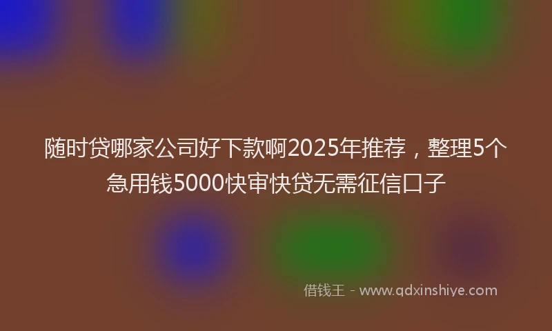随时贷哪家公司好下款啊2025年推荐，整理5个急用钱5000快审快贷无需征信口子