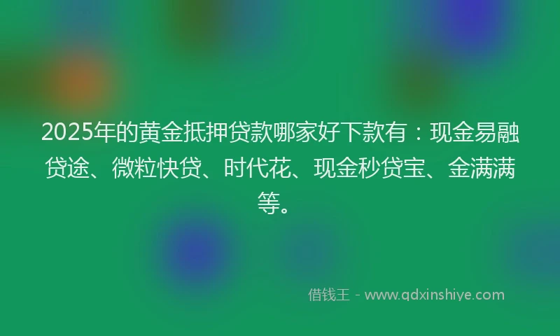 2025年的黄金抵押贷款哪家好下款有:现金易融贷途、微粒快贷、时代花、现金秒贷宝、金满满等。