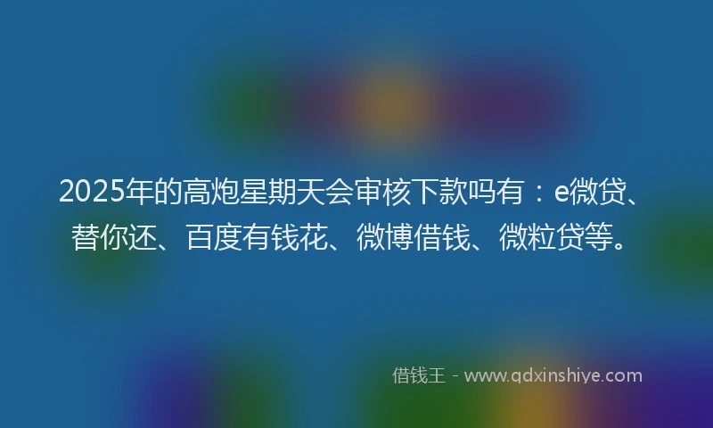 2025年的高炮星期天会审核下款吗有：e微贷、替你还、百度有钱花、微博借钱、微粒贷等。
