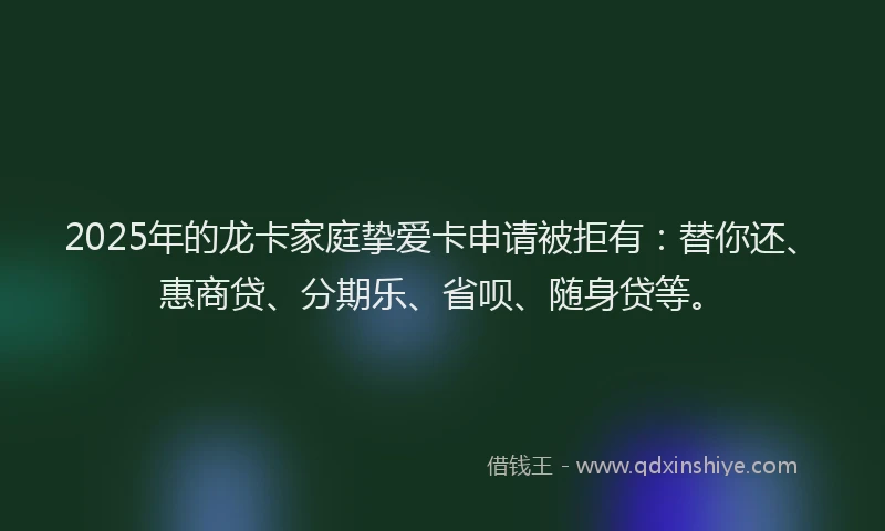 2025年的龙卡家庭挚爱卡申请被拒有：替你还、惠商贷、分期乐、省呗、随身贷等。