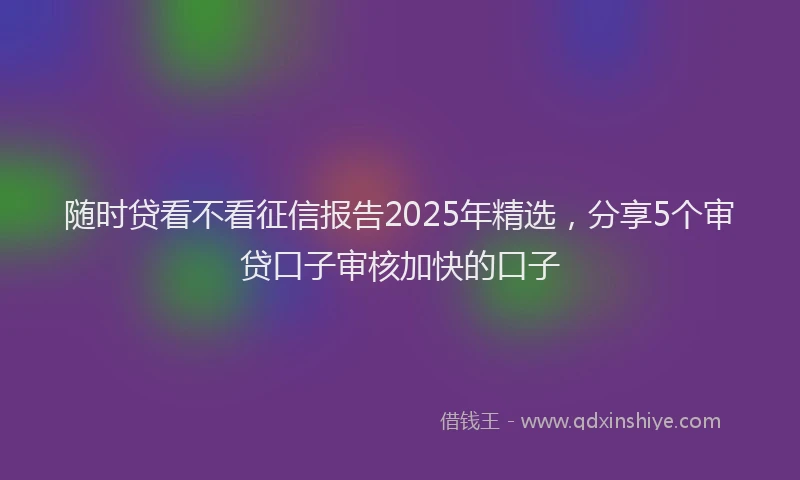 随时贷看不看征信报告2025年精选，分享5个审贷口子审核加快的口子