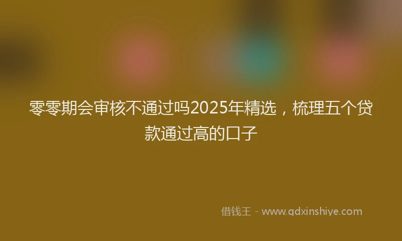零零期会审核不通过吗2025年精选，梳理五个贷款通过高的口子