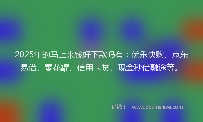 2025年的马上来钱好下款吗有：优乐快购、京东易借、零花罐、信用卡贷、现金秒借融途等。