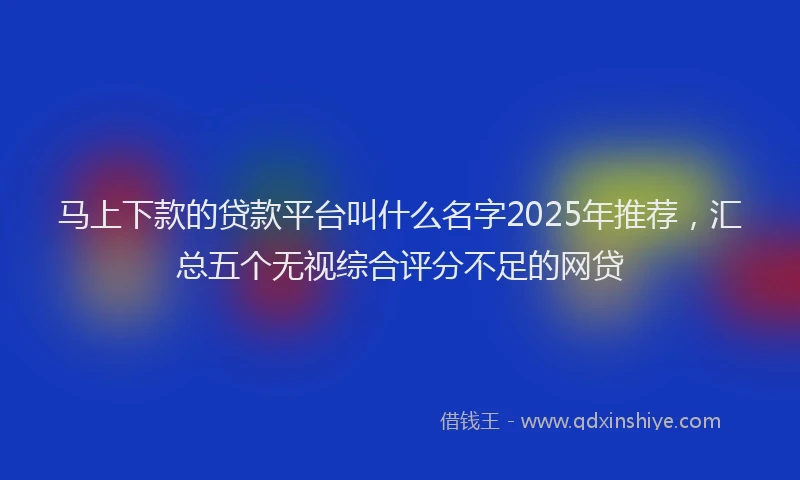 马上下款的贷款平台叫什么名字2025年推荐，汇总五个无视综合评分不足的网贷