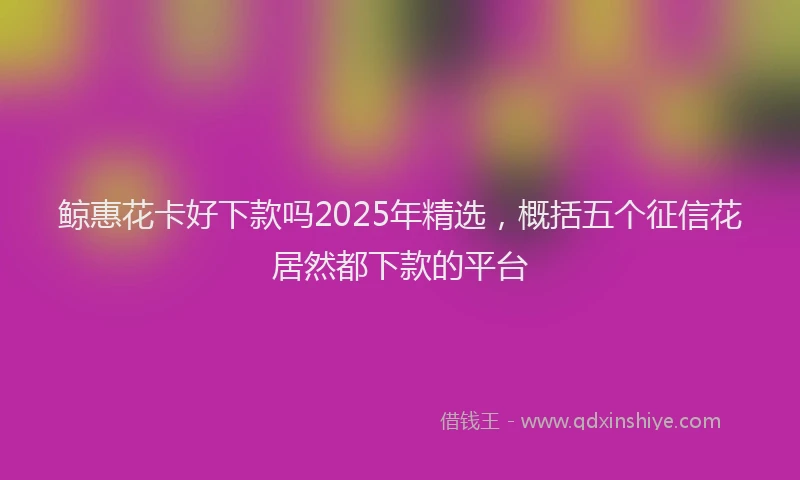 鲸惠花卡好下款吗2025年精选，概括五个征信花居然都下款的平台