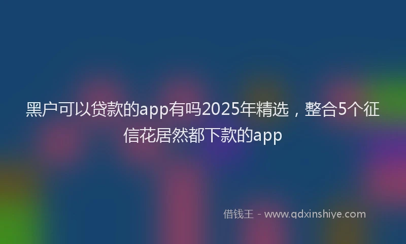黑户可以贷款的app有吗2025年精选，整合5个征信花居然都下款的app