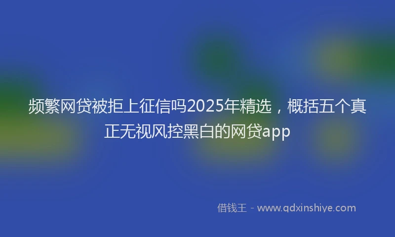 频繁网贷被拒上征信吗2025年精选，概括五个真正无视风控黑白的网贷app