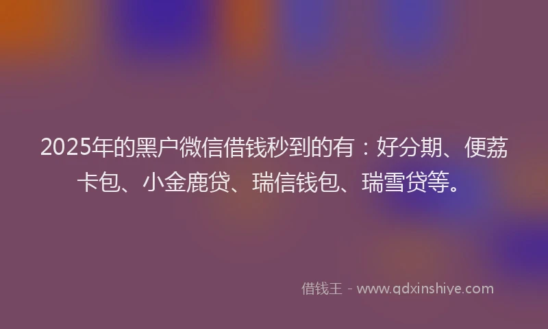 2025年的黑户微信借钱秒到的有：好分期、便荔卡包、小金鹿贷、瑞信钱包、瑞雪贷等。