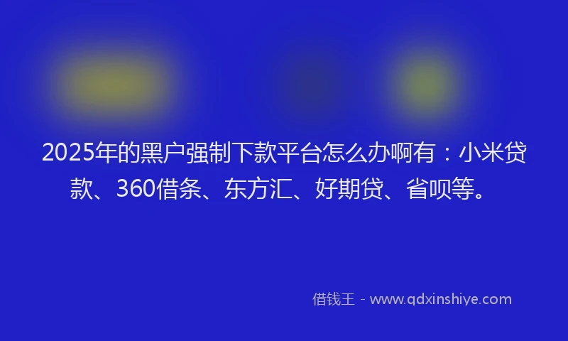 2025年的黑户强制下款平台怎么办啊有：小米贷款、360借条、东方汇、好期贷、省呗等。