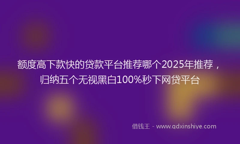 额度高下款快的贷款平台推荐哪个2025年推荐，归纳五个无视黑白100%秒下网贷平台