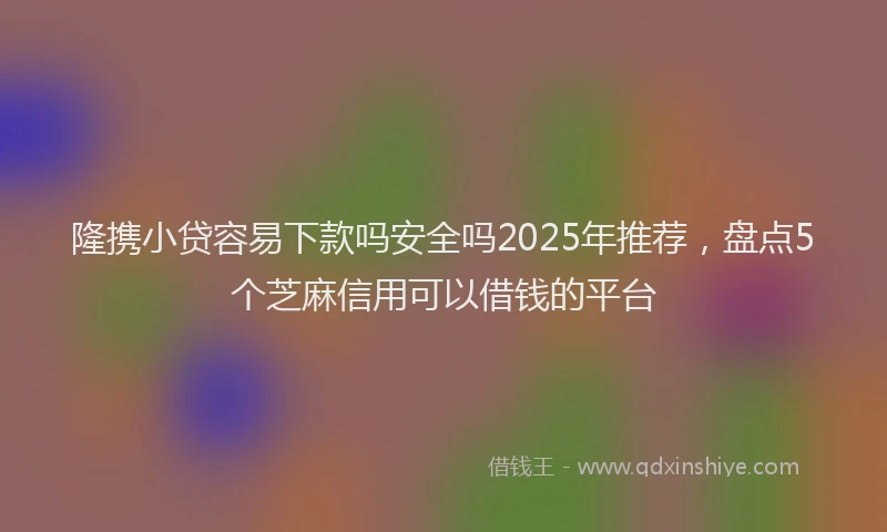 隆携小贷容易下款吗安全吗2025年推荐，盘点5个芝麻信用可以借钱的平台