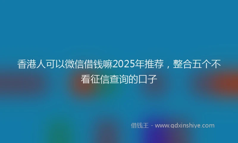 香港人可以微信借钱嘛2025年推荐，整合五个不看征信查询的口子