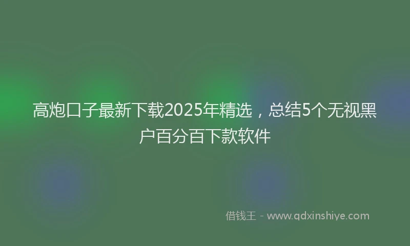高炮口子最新下载2025年精选，总结5个无视黑户百分百下款软件