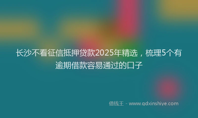 长沙不看征信抵押贷款2025年精选，梳理5个有逾期借款容易通过的口子