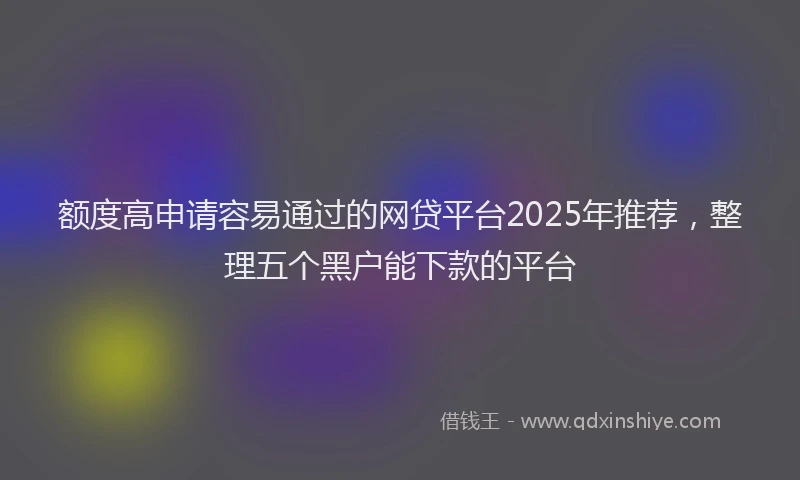 额度高申请容易通过的网贷平台2025年推荐，整理五个黑户能下款的平台