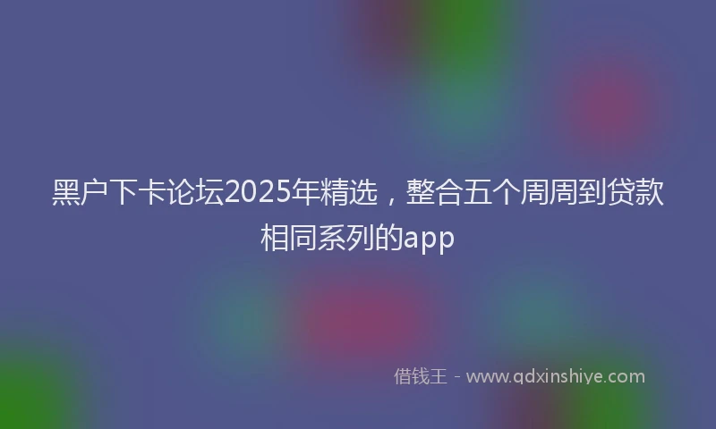 黑户下卡论坛2025年精选，整合五个周周到贷款相同系列的app