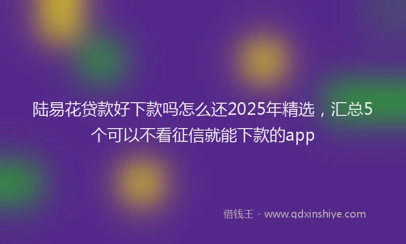 陆易花贷款好下款吗怎么还2025年精选，汇总5个可以不看征信就能下款的app