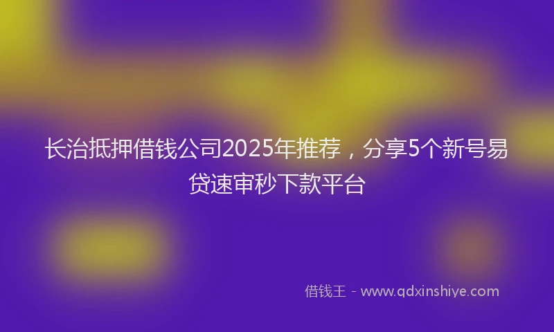 长治抵押借钱公司2025年推荐，分享5个新号易贷速审秒下款平台