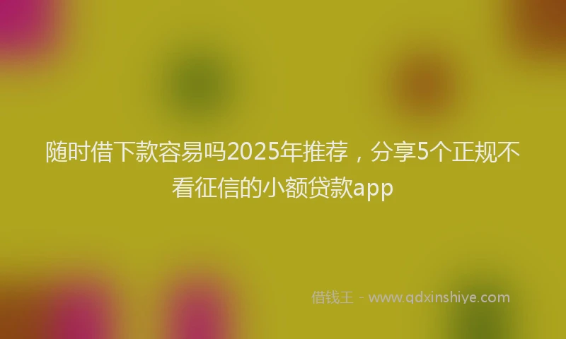 随时借下款容易吗2025年推荐，分享5个正规不看征信的小额贷款app