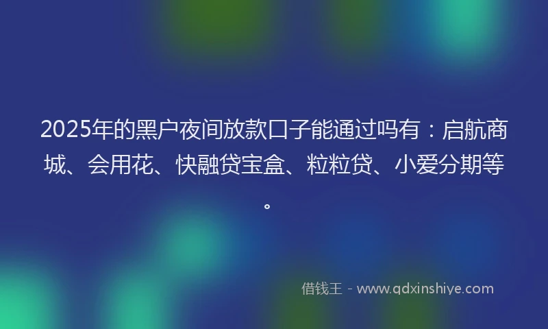 2025年的黑户夜间放款口子能通过吗有：启航商城、会用花、快融贷宝盒、粒粒贷、小爱分期等。