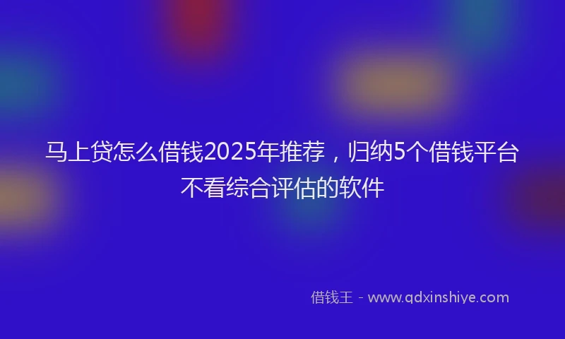 马上贷怎么借钱2025年推荐，归纳5个借钱平台不看综合评估的软件