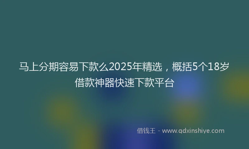 马上分期容易下款么2025年精选，概括5个18岁借款神器快速下款平台