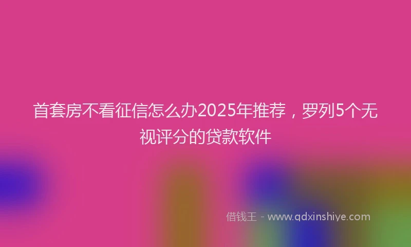 首套房不看征信怎么办2025年推荐，罗列5个无视评分的贷款软件