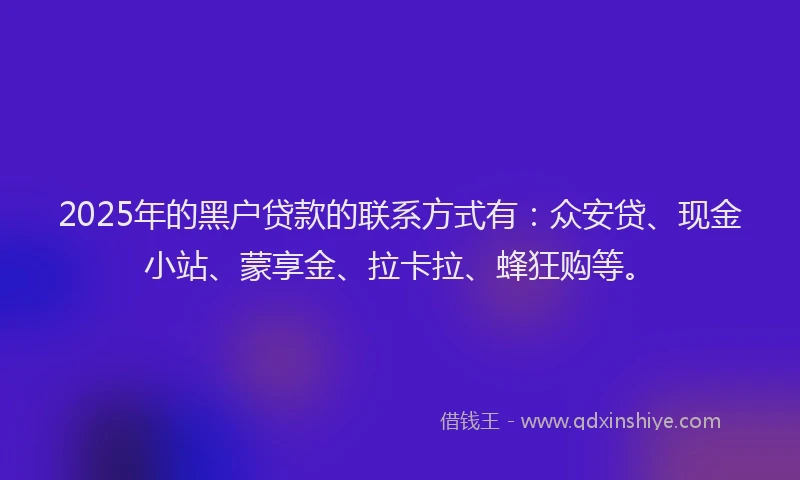 2025年的黑户贷款的联系方式有：众安贷、现金小站、蒙享金、拉卡拉、蜂狂购等。