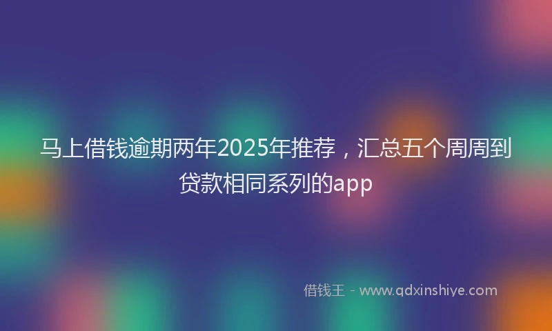 马上借钱逾期两年2025年推荐，汇总五个周周到贷款相同系列的app