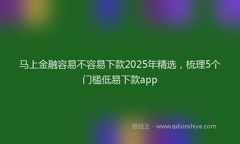 马上金融容易不容易下款2025年精选，梳理5个门槛低易下款app