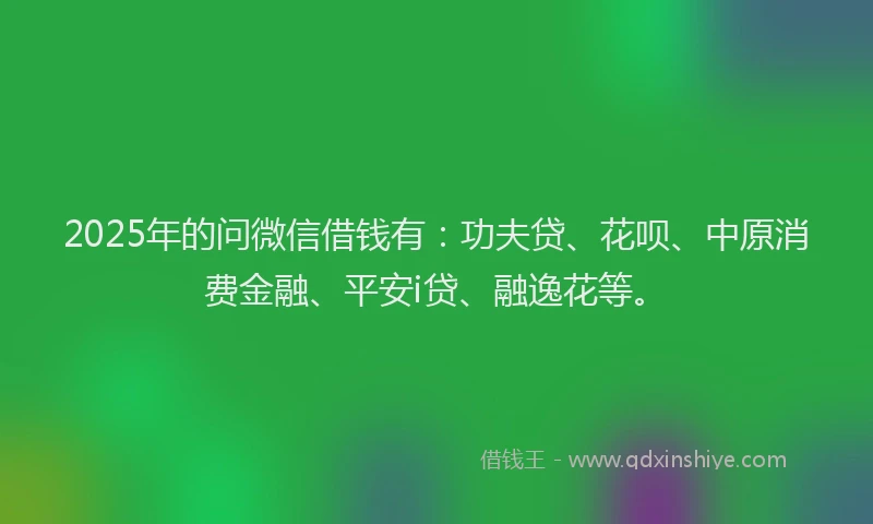 2025年的问微信借钱有：功夫贷、花呗、中原消费金融、平安i贷、融逸花等。