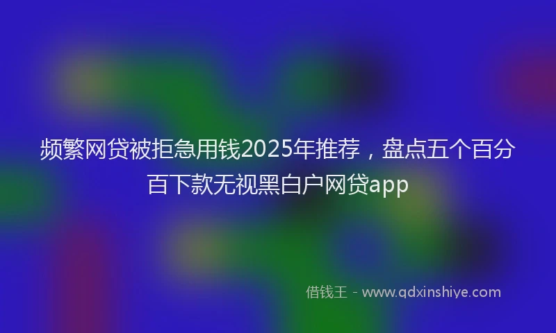 频繁网贷被拒急用钱2025年推荐，盘点五个百分百下款无视黑白户网贷app