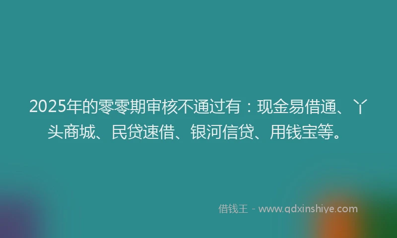 2025年的零零期审核不通过有：现金易借通、丫头商城、民贷速借、银河信贷、用钱宝等。