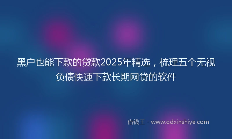 黑户也能下款的贷款2025年精选，梳理五个无视负债快速下款长期网贷的软件