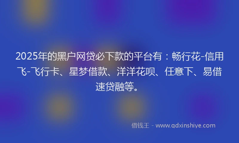 2025年的黑户网贷必下款的平台有：畅行花-信用飞-飞行卡、星梦借款、洋洋花呗、任意下、易借速贷融等。