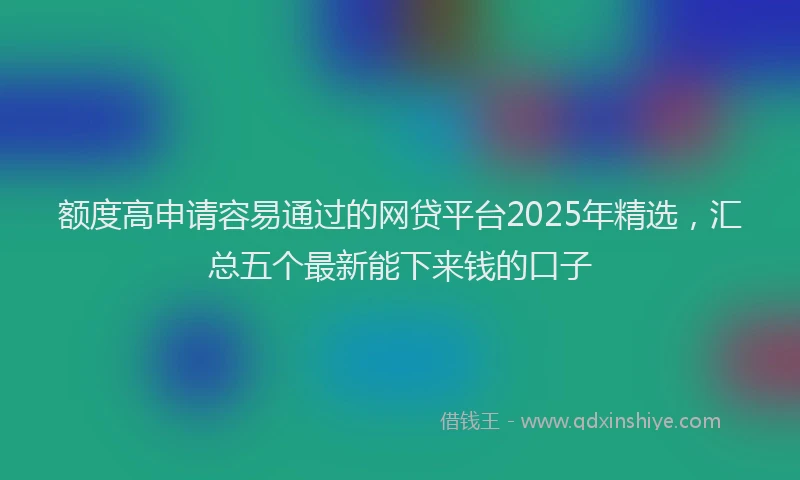 额度高申请容易通过的网贷平台2025年精选，汇总五个最新能下来钱的口子
