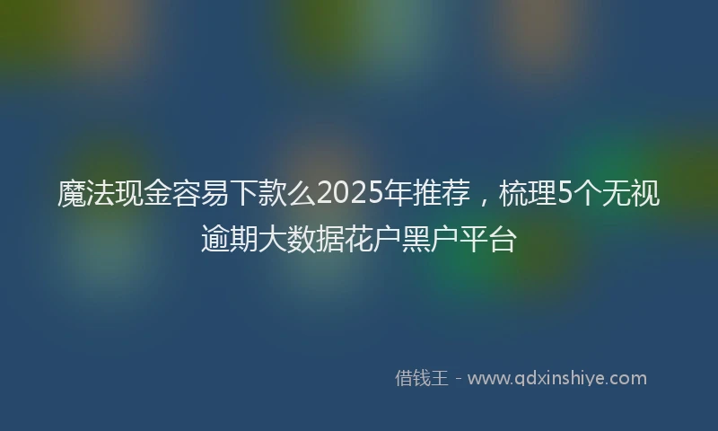 魔法现金容易下款么2025年推荐，梳理5个无视逾期大数据花户黑户平台