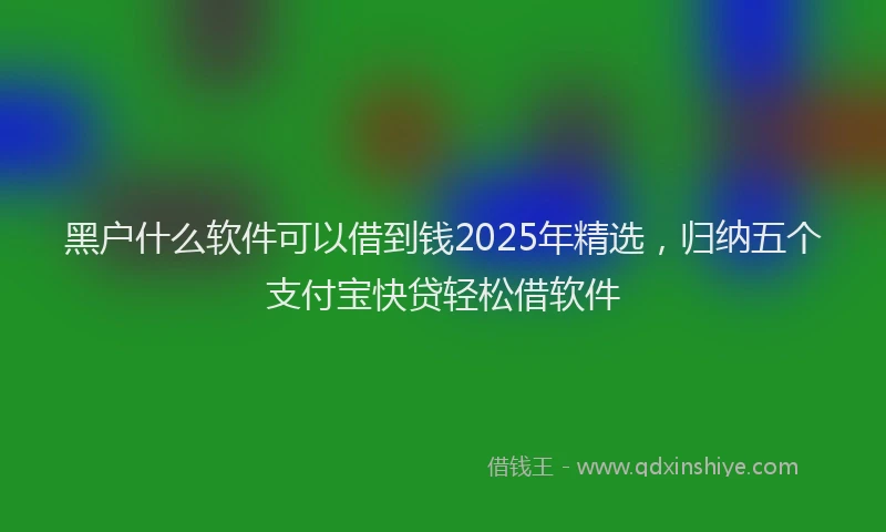 黑户什么软件可以借到钱2025年精选，归纳五个支付宝快贷轻松借软件