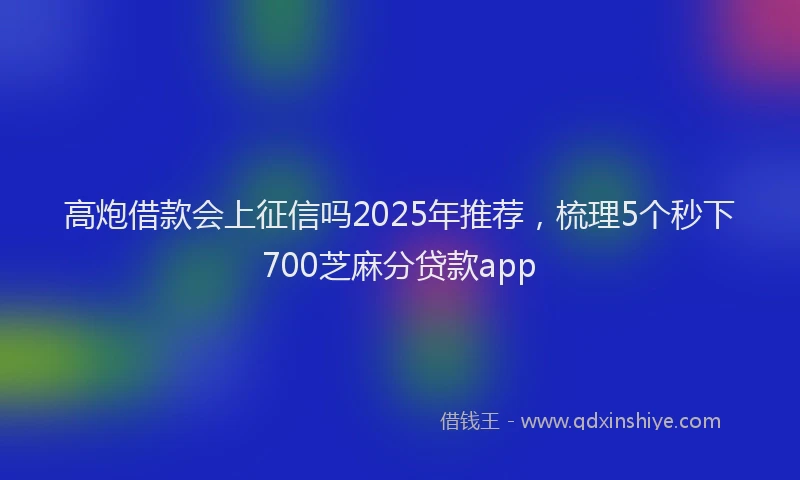 高炮借款会上征信吗2025年推荐，梳理5个秒下700芝麻分贷款app