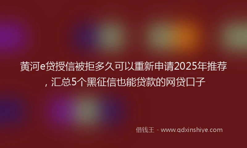 黄河e贷授信被拒多久可以重新申请2025年推荐，汇总5个黑征信也能贷款的网贷口子