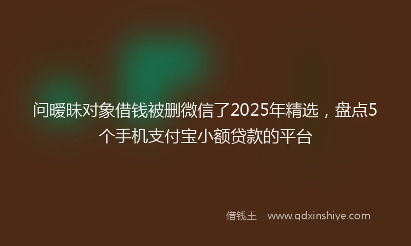问暧昧对象借钱被删微信了2025年精选，盘点5个手机支付宝小额贷款的平台